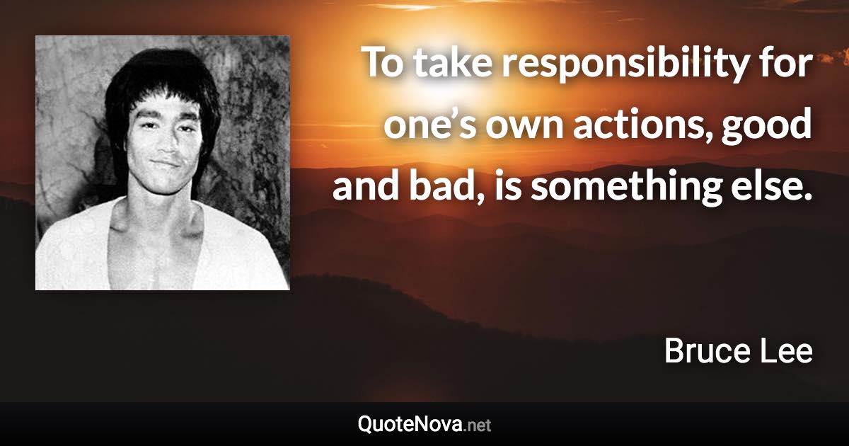 To take responsibility for one’s own actions, good and bad, is something else. - Bruce Lee quote