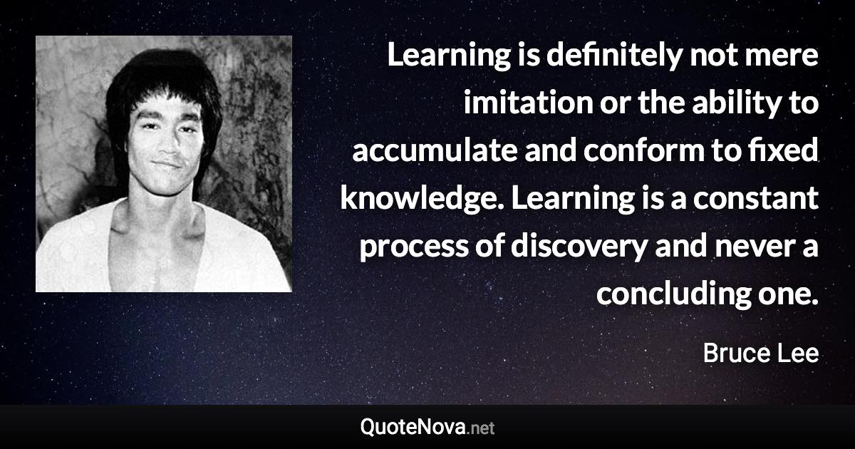 Learning is definitely not mere imitation or the ability to accumulate and conform to fixed knowledge. Learning is a constant process of discovery and never a concluding one. - Bruce Lee quote