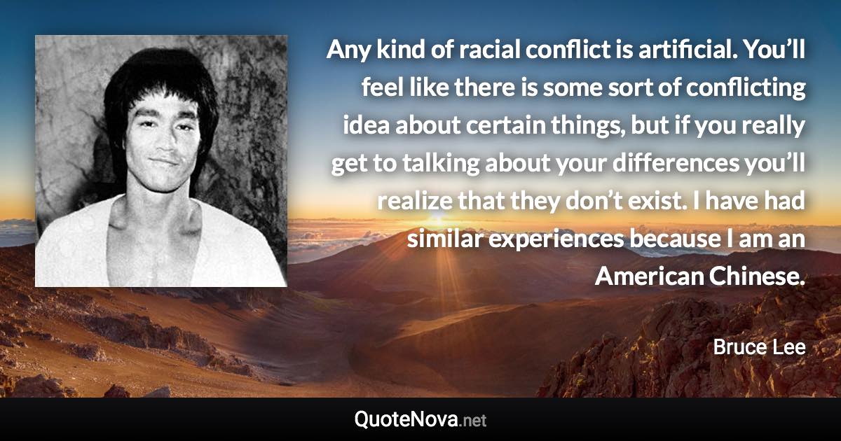 Any kind of racial conflict is artificial. You’ll feel like there is some sort of conflicting idea about certain things, but if you really get to talking about your differences you’ll realize that they don’t exist. I have had similar experiences because I am an American Chinese. - Bruce Lee quote