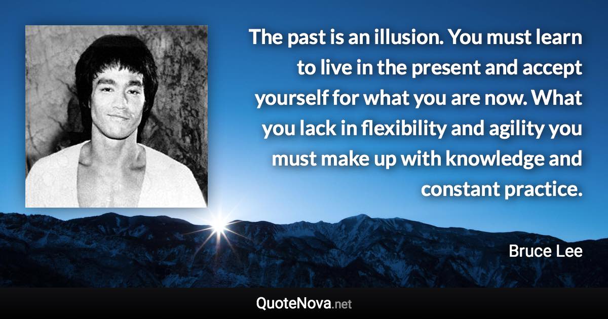 The past is an illusion. You must learn to live in the present and accept yourself for what you are now. What you lack in flexibility and agility you must make up with knowledge and constant practice. - Bruce Lee quote