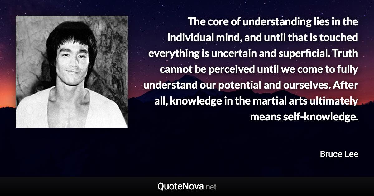 The core of understanding lies in the individual mind, and until that is touched everything is uncertain and superficial. Truth cannot be perceived until we come to fully understand our potential and ourselves. After all, knowledge in the martial arts ultimately means self-knowledge. - Bruce Lee quote