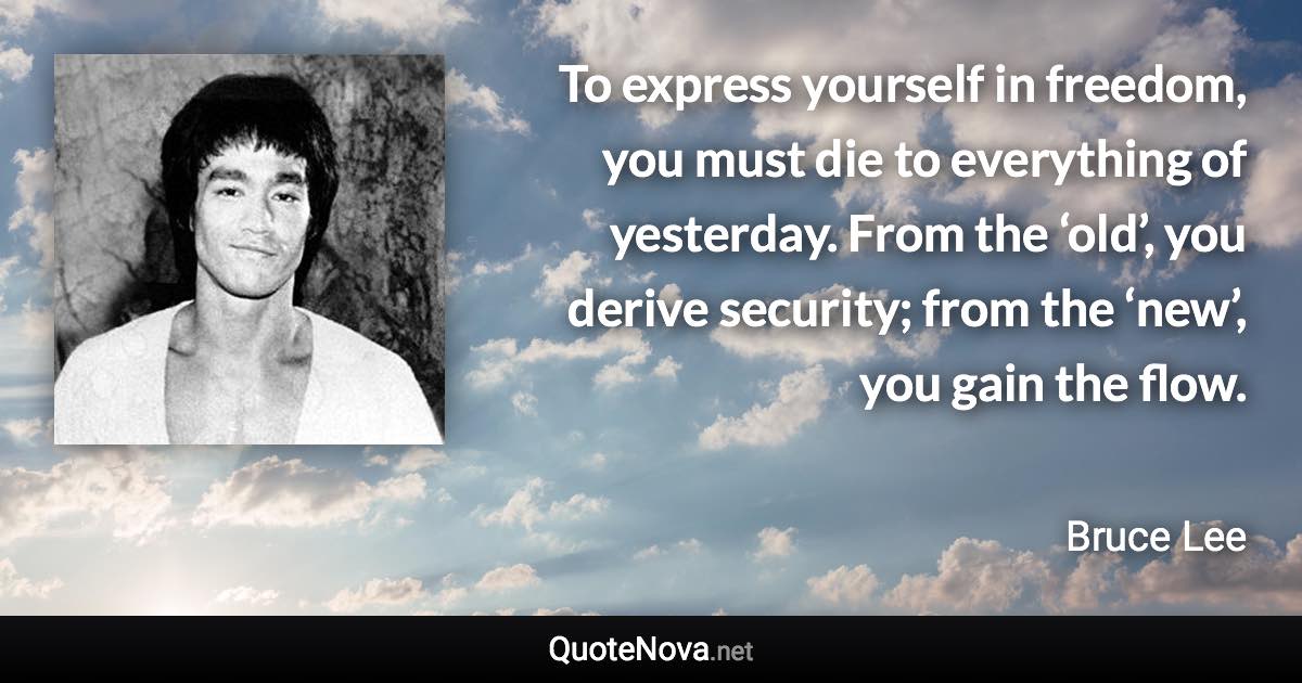 To express yourself in freedom, you must die to everything of yesterday. From the ‘old’, you derive security; from the ‘new’, you gain the flow. - Bruce Lee quote