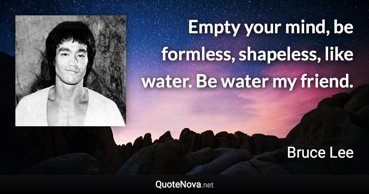 Empty your mind, be formless, shapeless, like water. Be water my friend. - Bruce Lee quote