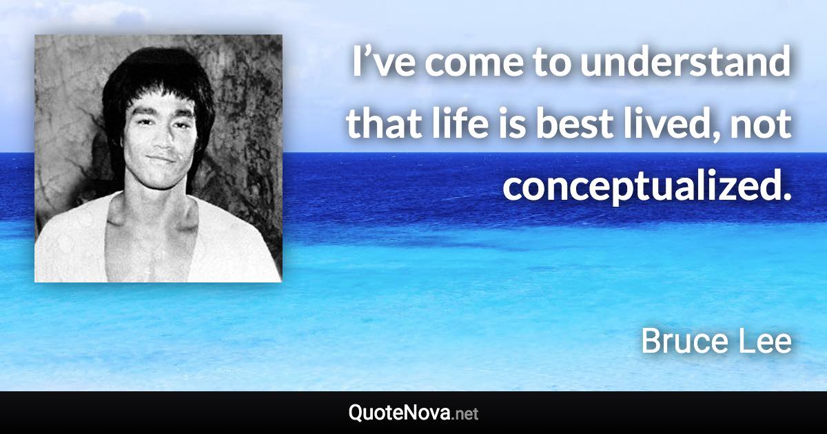 I’ve come to understand that life is best lived, not conceptualized. - Bruce Lee quote