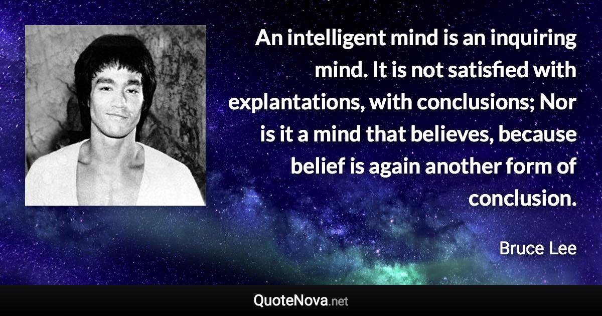 An intelligent mind is an inquiring mind. It is not satisfied with explantations, with conclusions; Nor is it a mind that believes, because belief is again another form of conclusion. - Bruce Lee quote