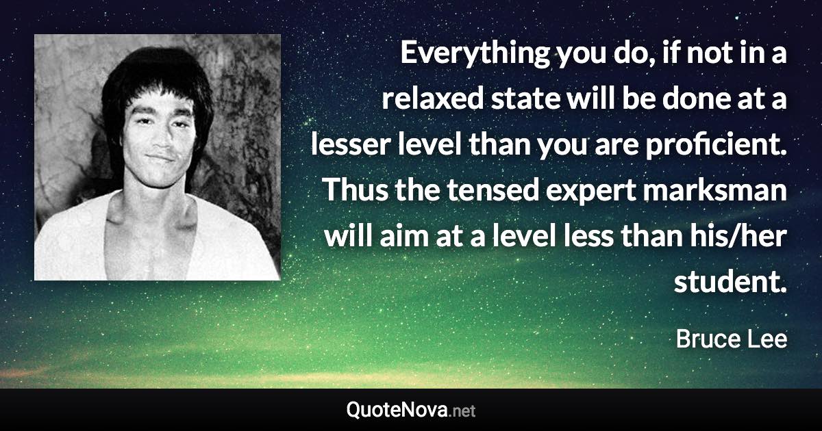 Everything you do, if not in a relaxed state will be done at a lesser level than you are proficient. Thus the tensed expert marksman will aim at a level less than his/her student. - Bruce Lee quote