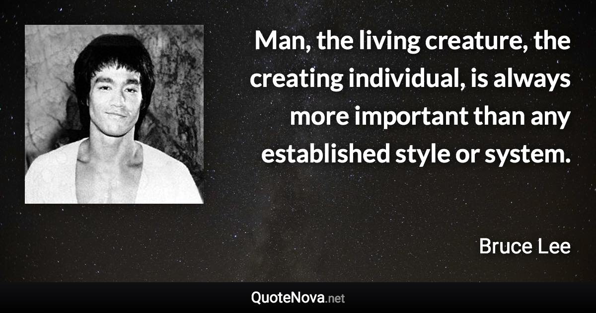 Man, the living creature, the creating individual, is always more important than any established style or system. - Bruce Lee quote