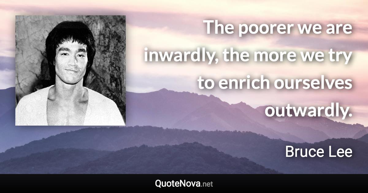 The poorer we are inwardly, the more we try to enrich ourselves outwardly. - Bruce Lee quote