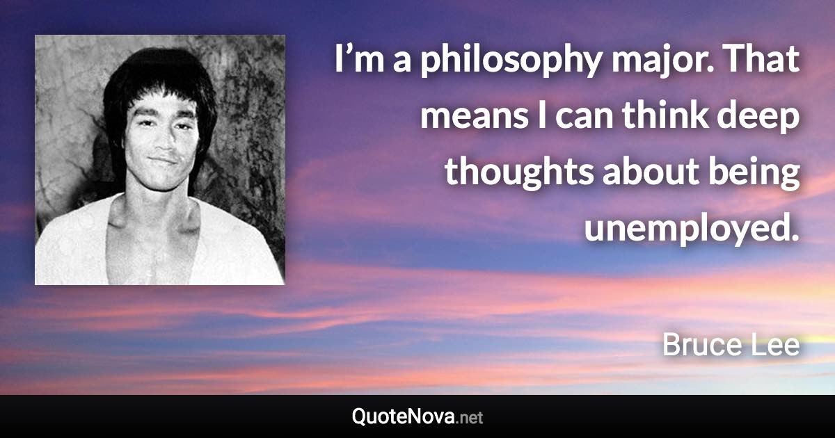 I’m a philosophy major. That means I can think deep thoughts about being unemployed. - Bruce Lee quote