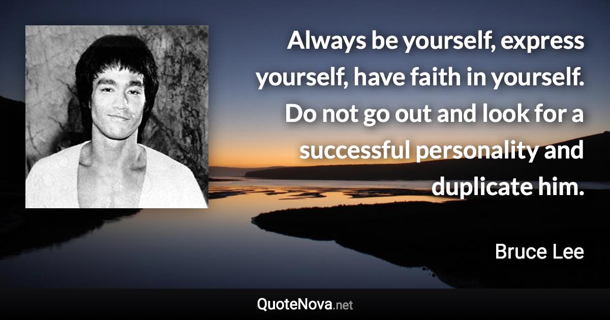 Always be yourself, express yourself, have faith in yourself. Do not go out and look for a successful personality and duplicate him. - Bruce Lee quote