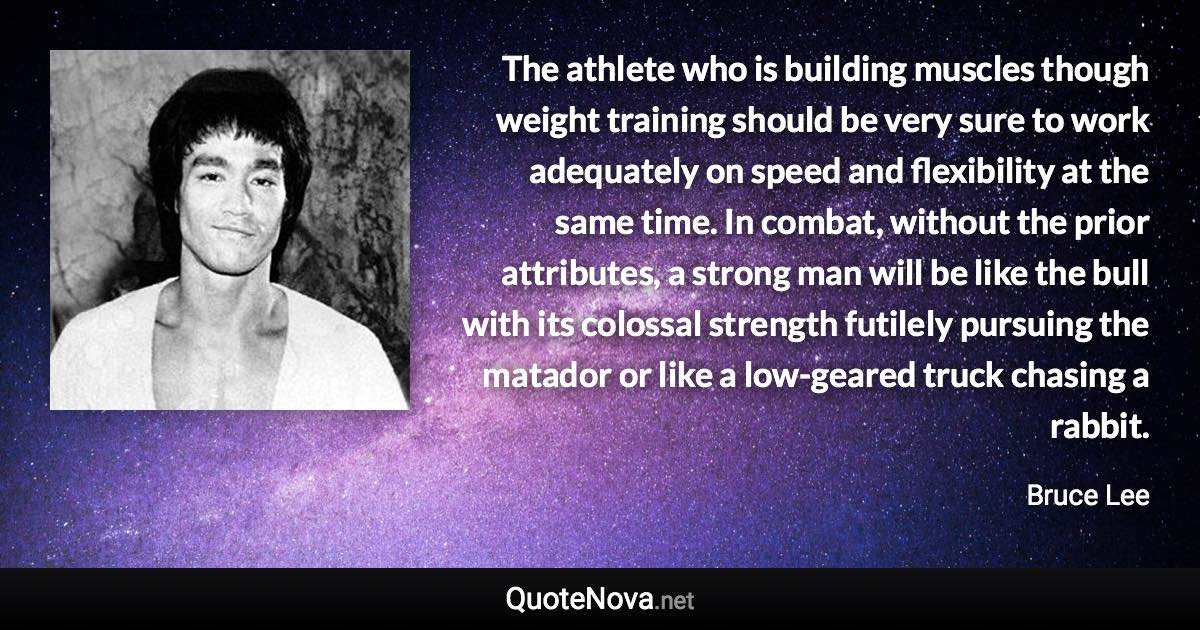 The athlete who is building muscles though weight training should be very sure to work adequately on speed and flexibility at the same time. In combat, without the prior attributes, a strong man will be like the bull with its colossal strength futilely pursuing the matador or like a low-geared truck chasing a rabbit. - Bruce Lee quote