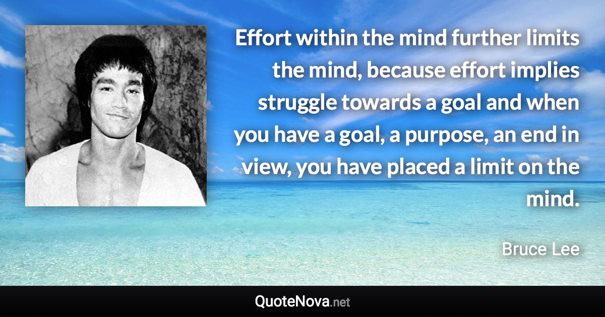 Effort within the mind further limits the mind, because effort implies struggle towards a goal and when you have a goal, a purpose, an end in view, you have placed a limit on the mind. - Bruce Lee quote