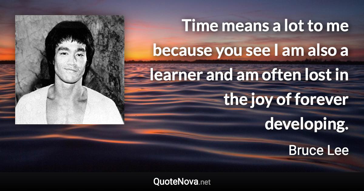 Time means a lot to me because you see I am also a learner and am often lost in the joy of forever developing. - Bruce Lee quote