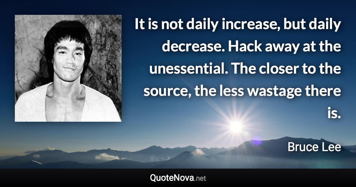 It is not daily increase, but daily decrease. Hack away at the unessential. The closer to the source, the less wastage there is. - Bruce Lee quote