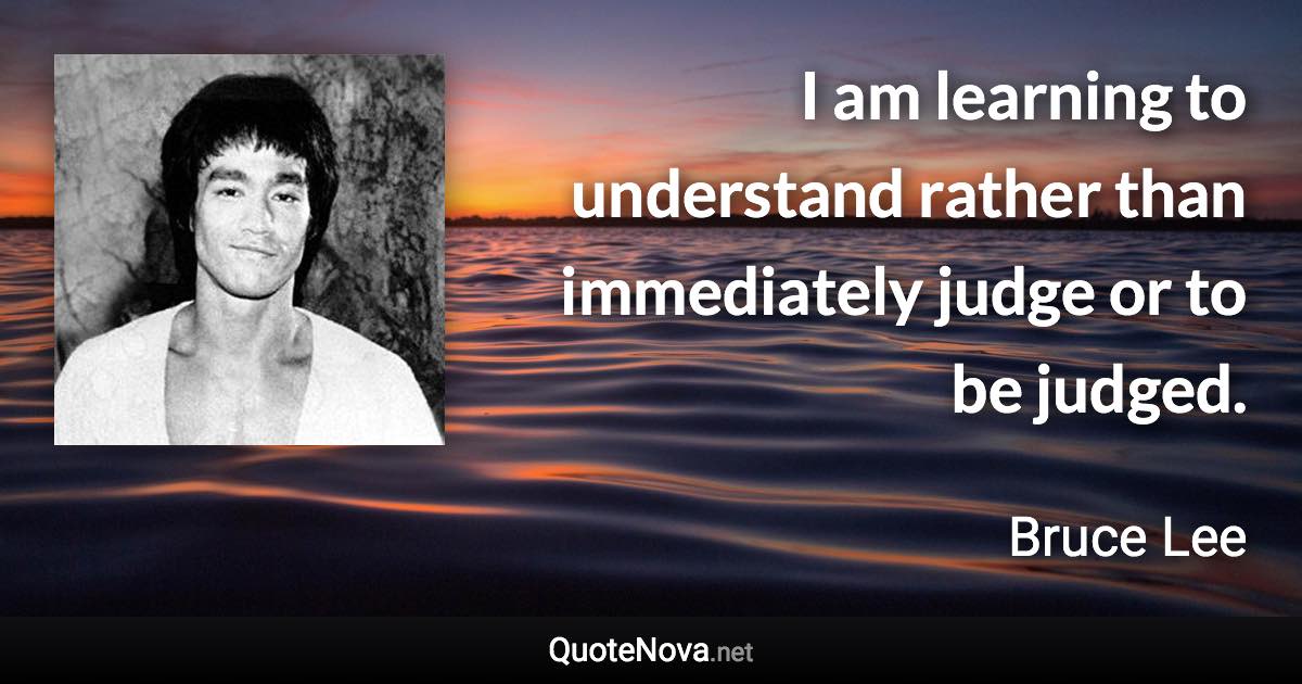 I am learning to understand rather than immediately judge or to be judged. - Bruce Lee quote