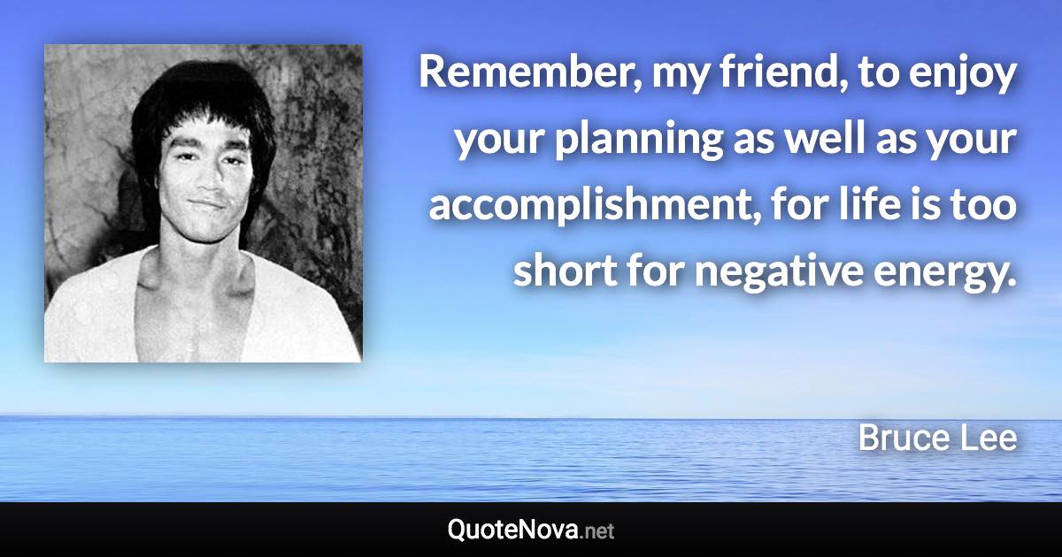 Remember, my friend, to enjoy your planning as well as your accomplishment, for life is too short for negative energy. - Bruce Lee quote