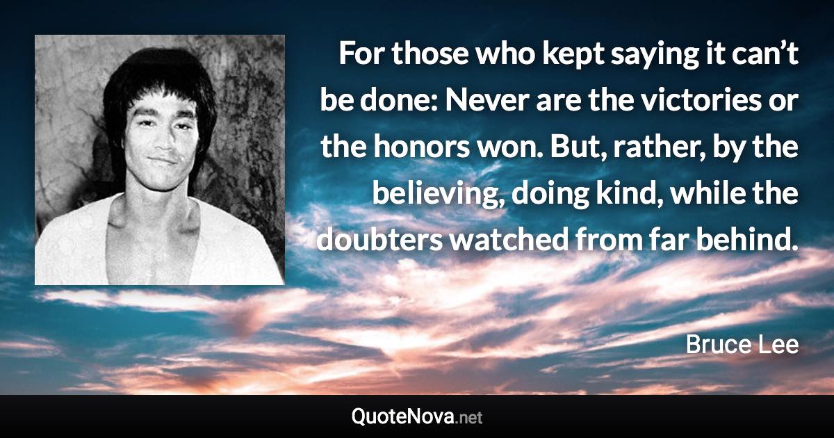 For those who kept saying it can’t be done: Never are the victories or the honors won. But, rather, by the believing, doing kind, while the doubters watched from far behind. - Bruce Lee quote