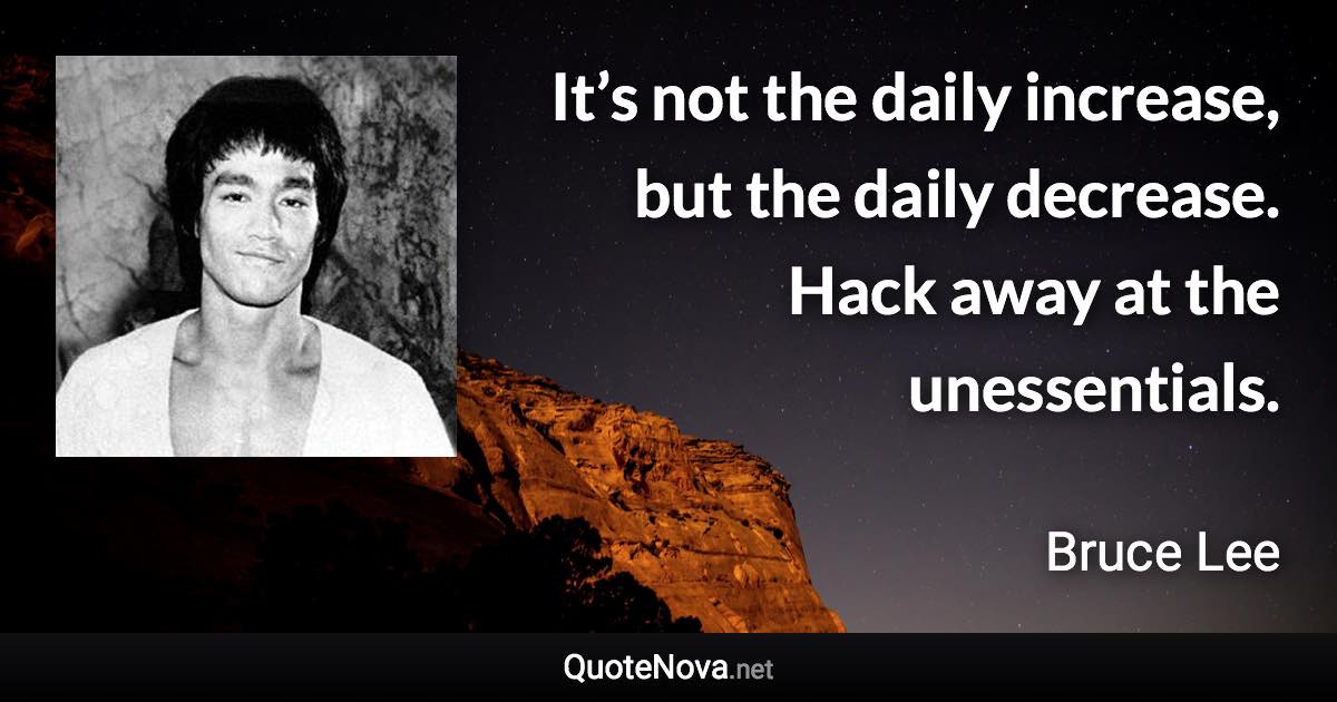 It’s not the daily increase, but the daily decrease. Hack away at the unessentials. - Bruce Lee quote