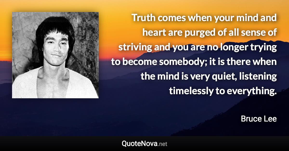 Truth comes when your mind and heart are purged of all sense of striving and you are no longer trying to become somebody; it is there when the mind is very quiet, listening timelessly to everything. - Bruce Lee quote