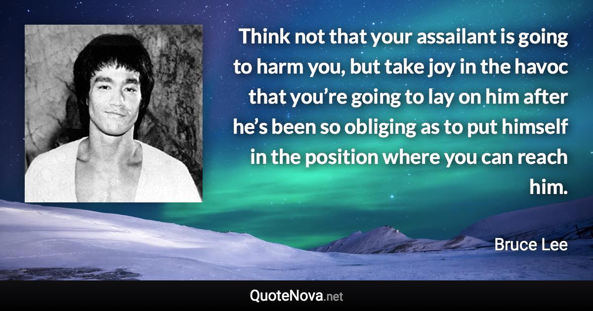 Think not that your assailant is going to harm you, but take joy in the havoc that you’re going to lay on him after he’s been so obliging as to put himself in the position where you can reach him. - Bruce Lee quote