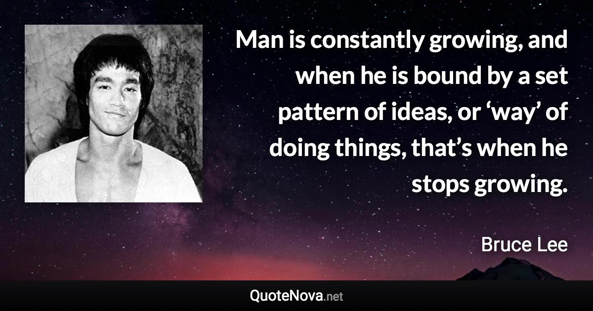 Man is constantly growing, and when he is bound by a set pattern of ideas, or ‘way’ of doing things, that’s when he stops growing. - Bruce Lee quote