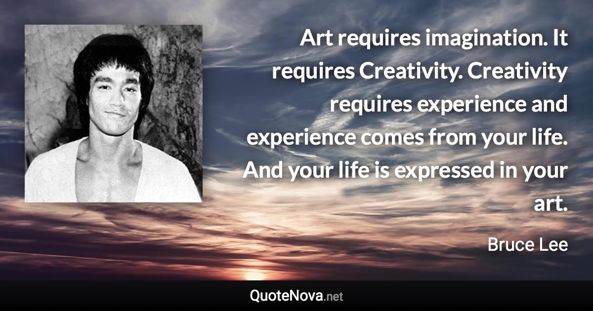 Art requires imagination. It requires Creativity. Creativity requires experience and experience comes from your life. And your life is expressed in your art. - Bruce Lee quote