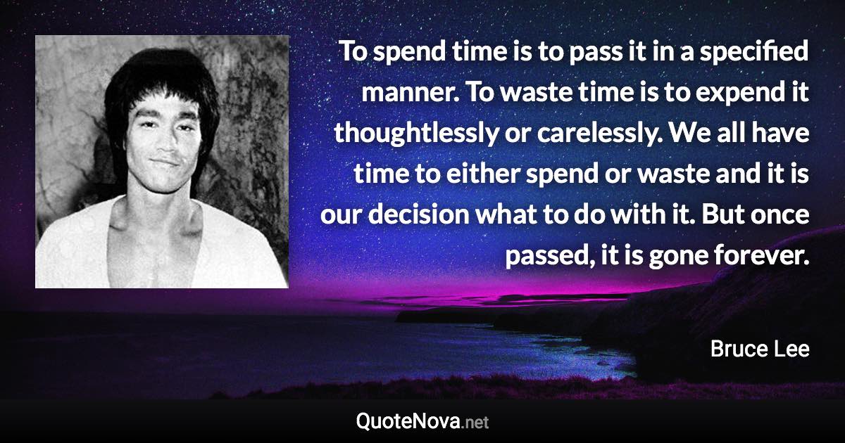 To spend time is to pass it in a specified manner. To waste time is to expend it thoughtlessly or carelessly. We all have time to either spend or waste and it is our decision what to do with it. But once passed, it is gone forever. - Bruce Lee quote