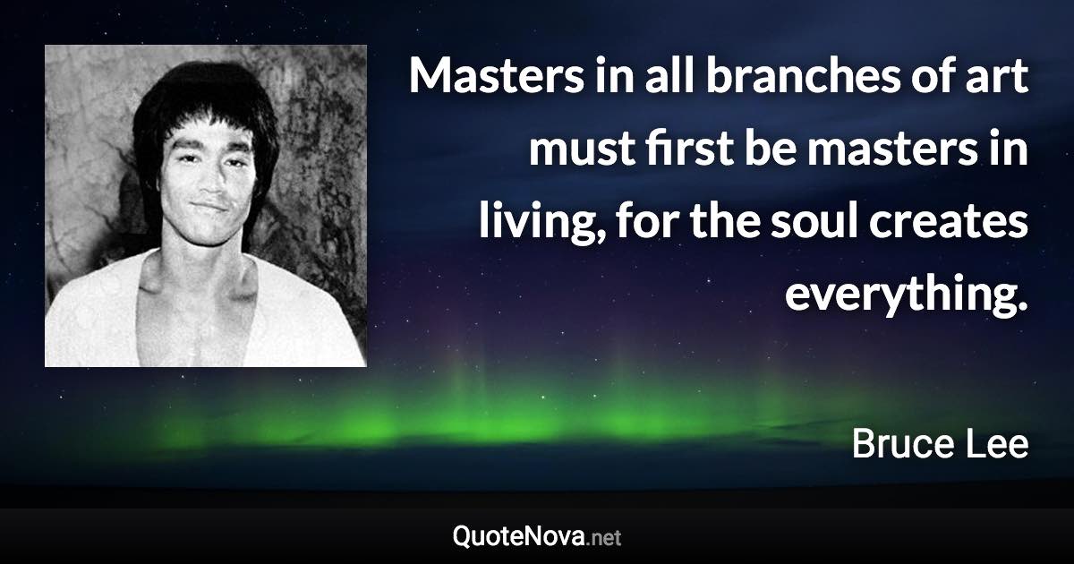 Masters in all branches of art must first be masters in living, for the soul creates everything. - Bruce Lee quote