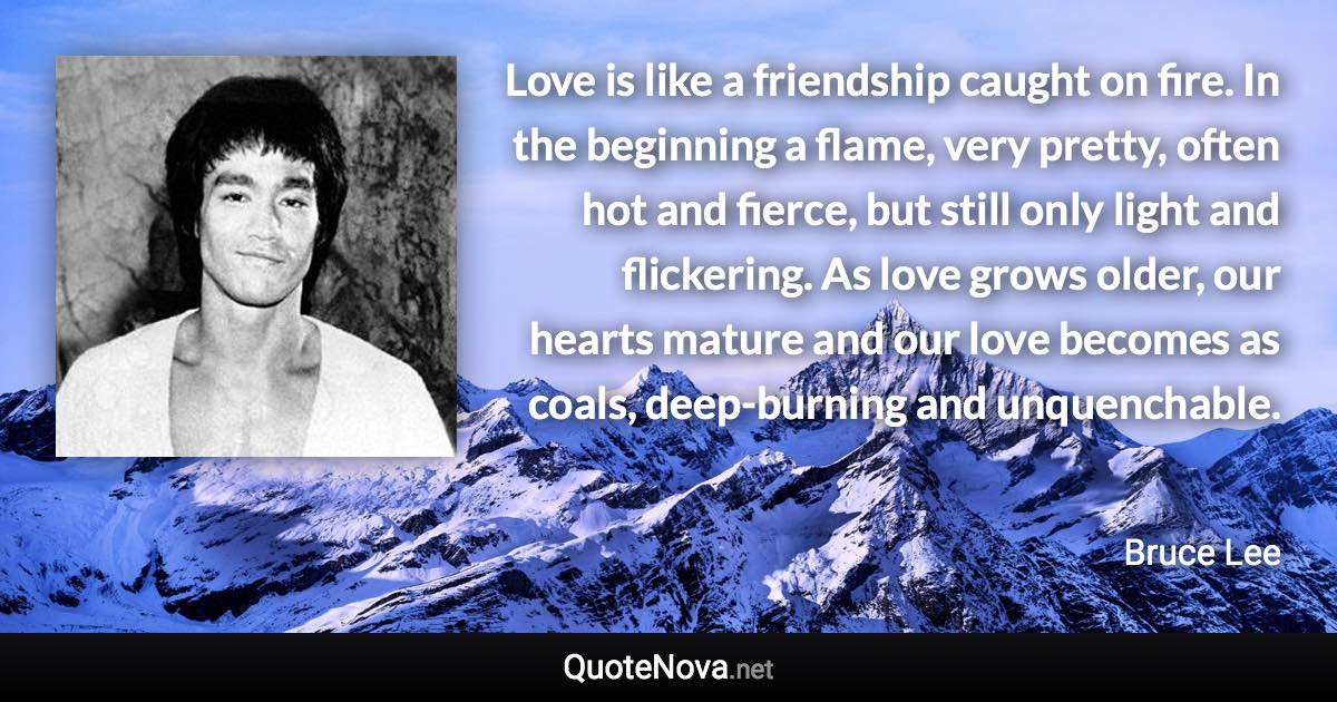 Love is like a friendship caught on fire. In the beginning a flame, very pretty, often hot and fierce, but still only light and flickering. As love grows older, our hearts mature and our love becomes as coals, deep-burning and unquenchable. - Bruce Lee quote