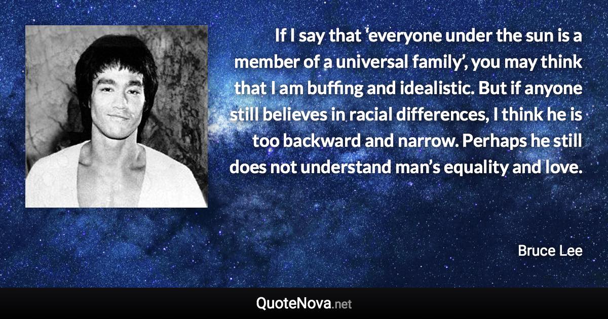 If I say that ‘everyone under the sun is a member of a universal family’, you may think that I am buffing and idealistic. But if anyone still believes in racial differences, I think he is too backward and narrow. Perhaps he still does not understand man’s equality and love. - Bruce Lee quote