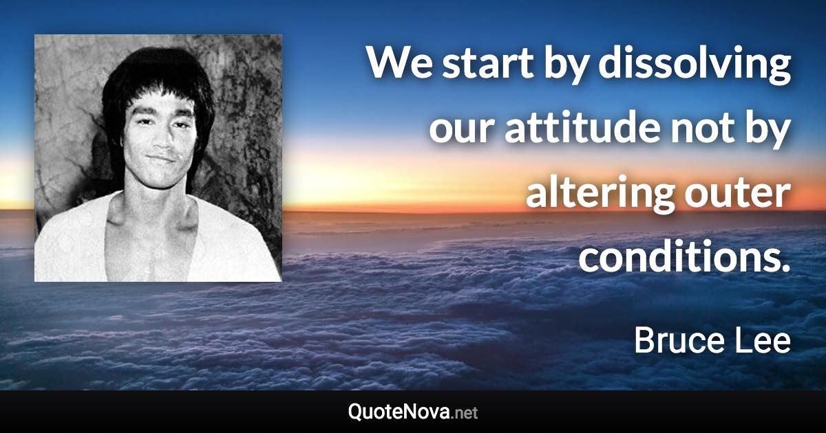 We start by dissolving our attitude not by altering outer conditions. - Bruce Lee quote