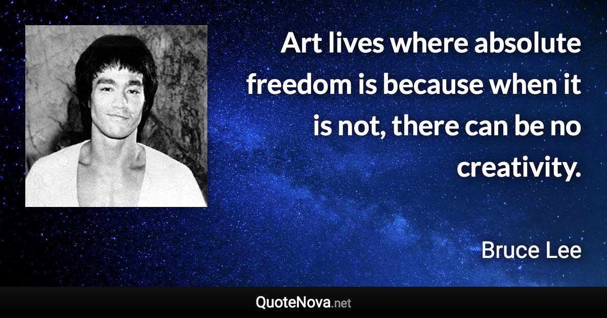 Art lives where absolute freedom is because when it is not, there can be no creativity. - Bruce Lee quote