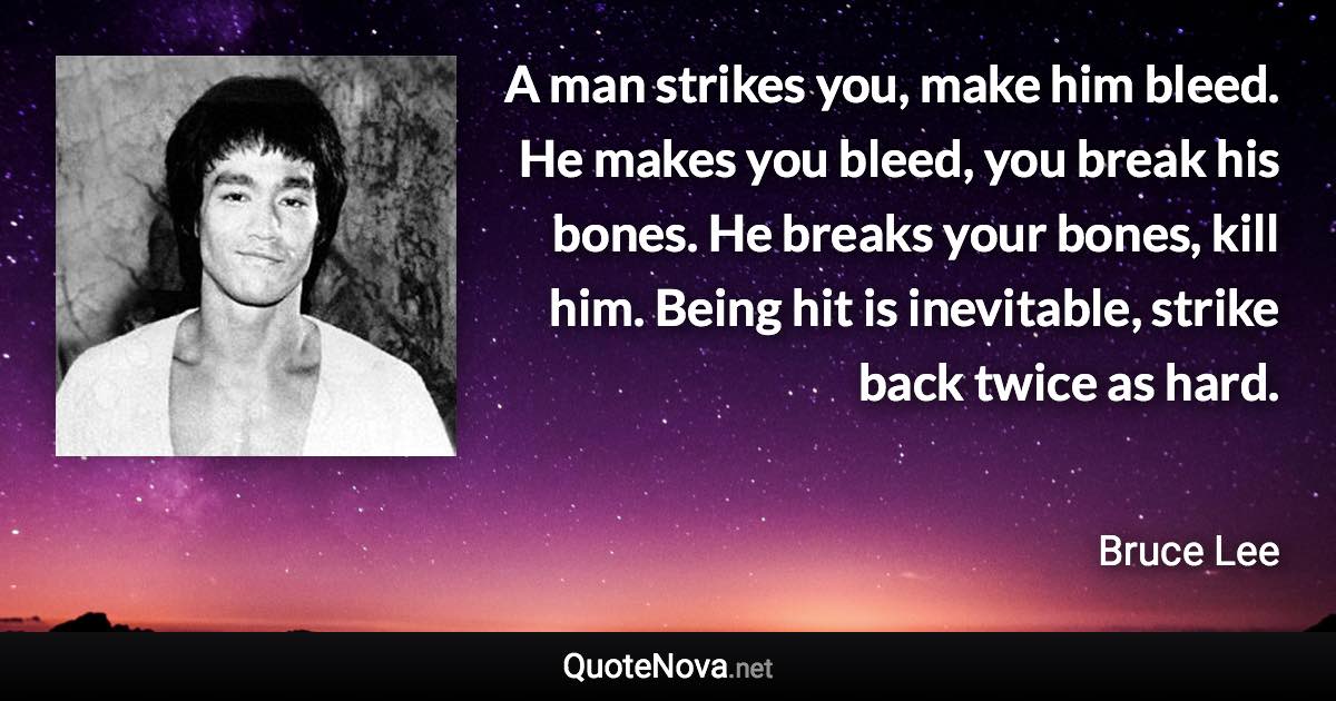 A man strikes you, make him bleed. He makes you bleed, you break his bones. He breaks your bones, kill him. Being hit is inevitable, strike back twice as hard. - Bruce Lee quote