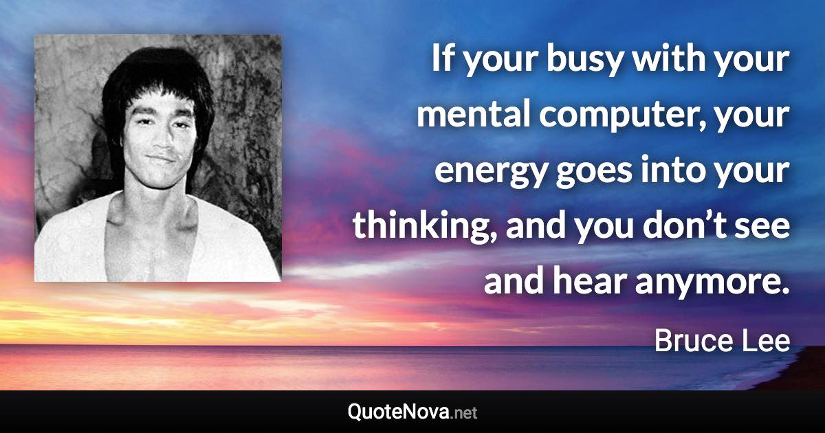If your busy with your mental computer, your energy goes into your thinking, and you don’t see and hear anymore. - Bruce Lee quote