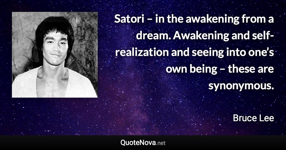 Satori – in the awakening from a dream. Awakening and self-realization and seeing into one’s own being – these are synonymous. - Bruce Lee quote