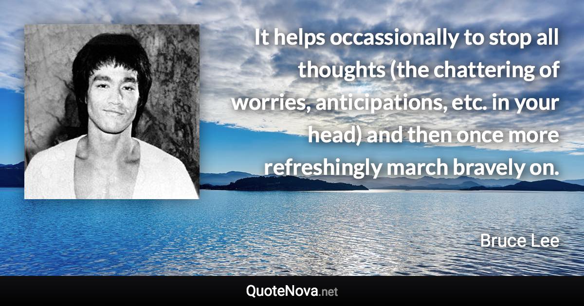 It helps occassionally to stop all thoughts (the chattering of worries, anticipations, etc. in your head) and then once more refreshingly march bravely on. - Bruce Lee quote