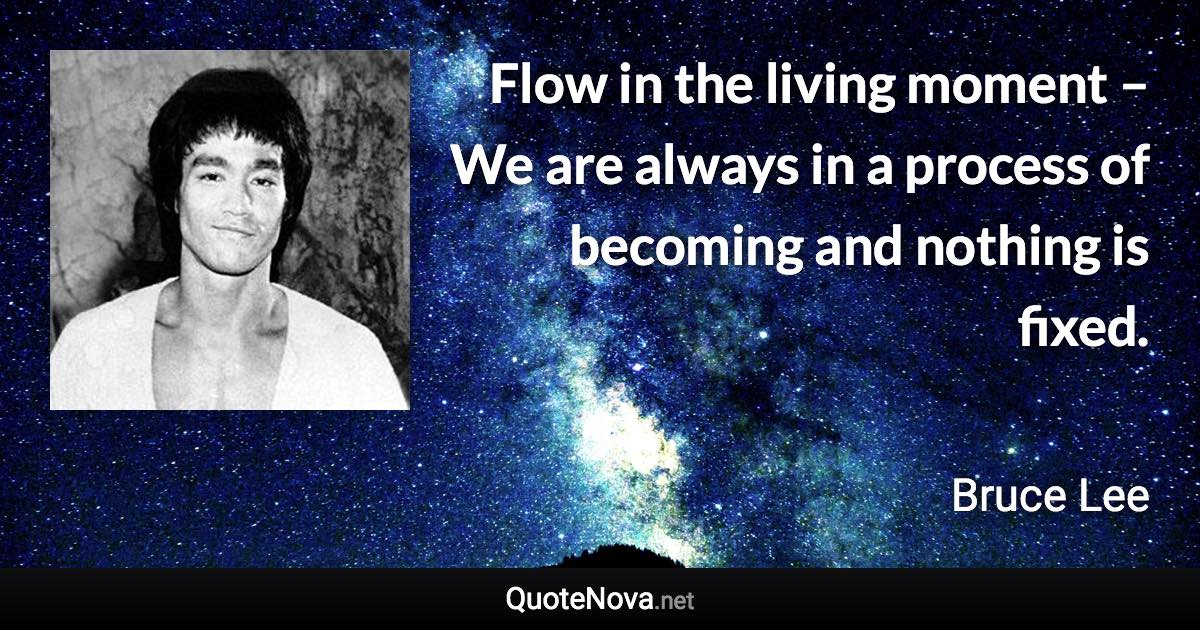 Flow in the living moment – We are always in a process of becoming and nothing is fixed. - Bruce Lee quote