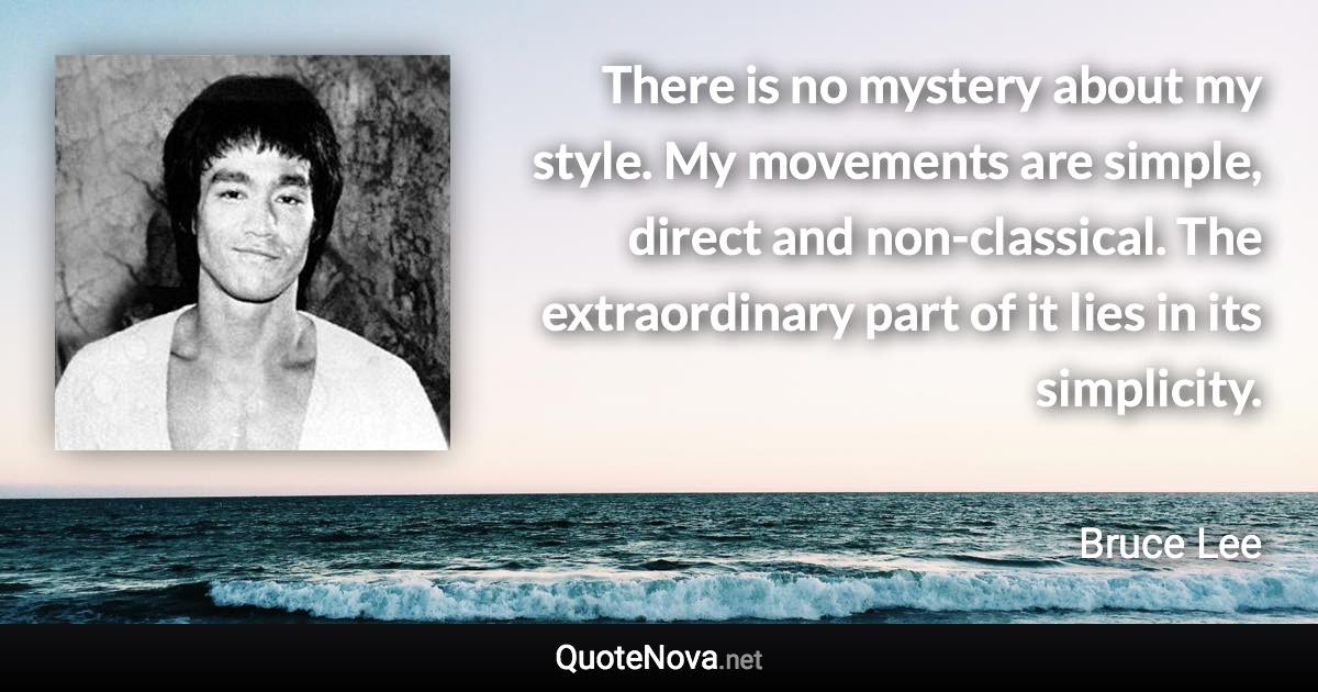There is no mystery about my style. My movements are simple, direct and non-classical. The extraordinary part of it lies in its simplicity. - Bruce Lee quote