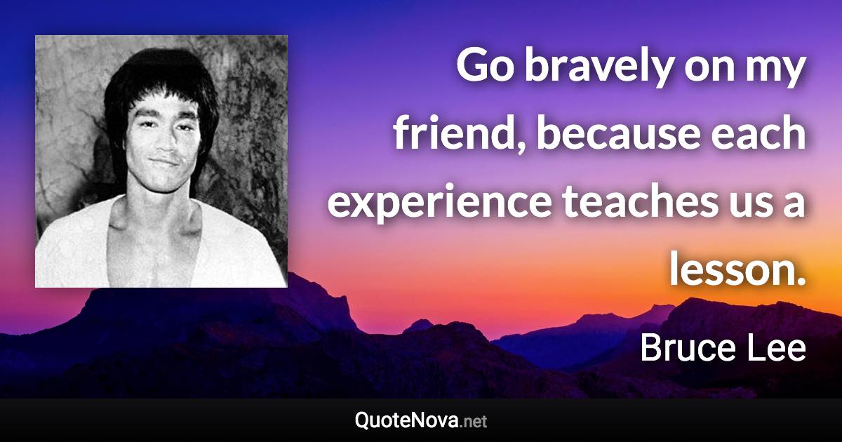 Go bravely on my friend, because each experience teaches us a lesson. - Bruce Lee quote