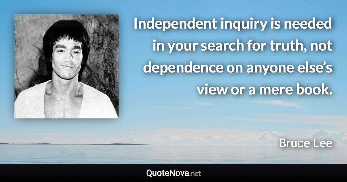 Independent inquiry is needed in your search for truth, not dependence on anyone else’s view or a mere book. - Bruce Lee quote