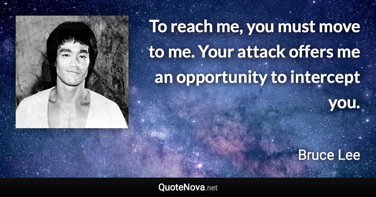 To reach me, you must move to me. Your attack offers me an opportunity to intercept you. - Bruce Lee quote