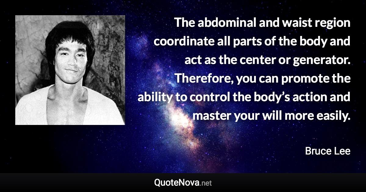 The abdominal and waist region coordinate all parts of the body and act as the center or generator. Therefore, you can promote the ability to control the body’s action and master your will more easily. - Bruce Lee quote