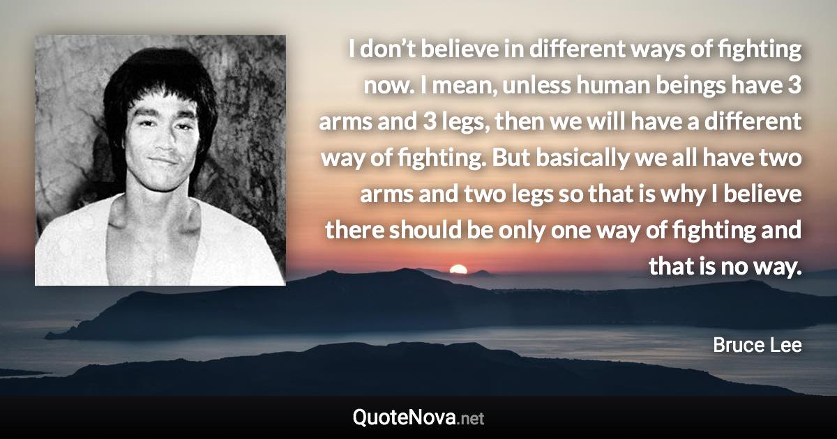 I don’t believe in different ways of fighting now. I mean, unless human beings have 3 arms and 3 legs, then we will have a different way of fighting. But basically we all have two arms and two legs so that is why I believe there should be only one way of fighting and that is no way. - Bruce Lee quote