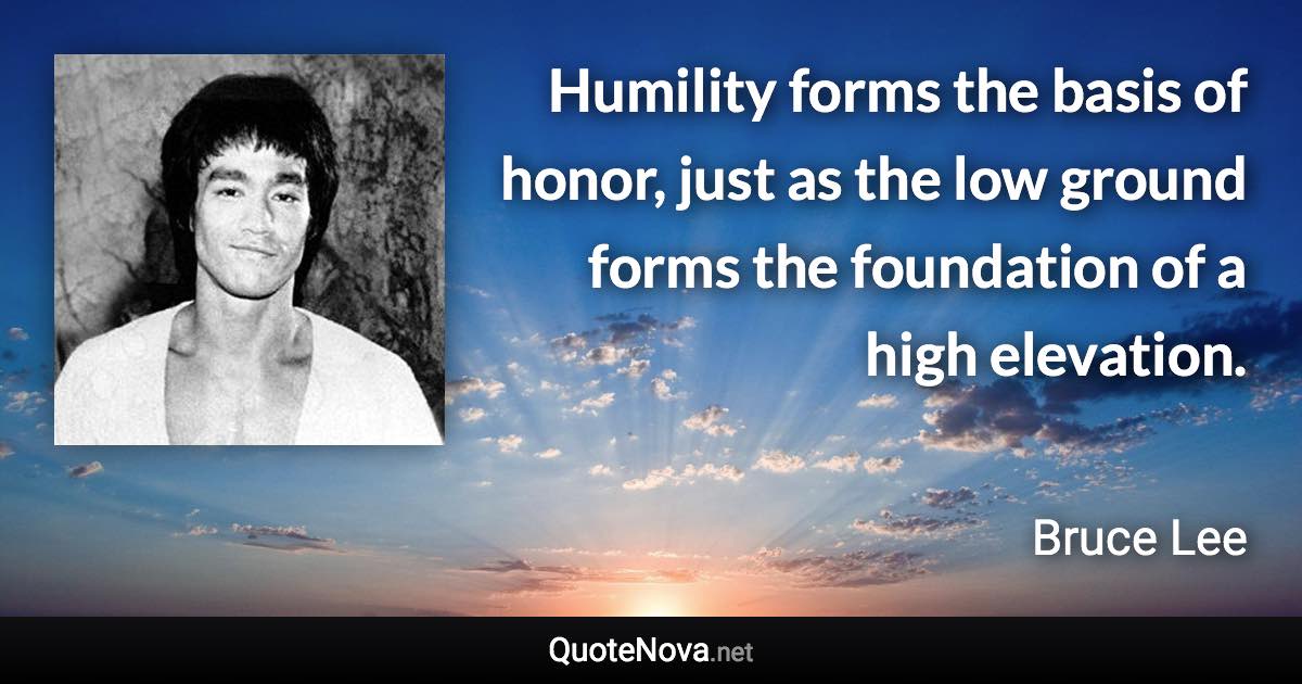 Humility forms the basis of honor, just as the low ground forms the foundation of a high elevation. - Bruce Lee quote