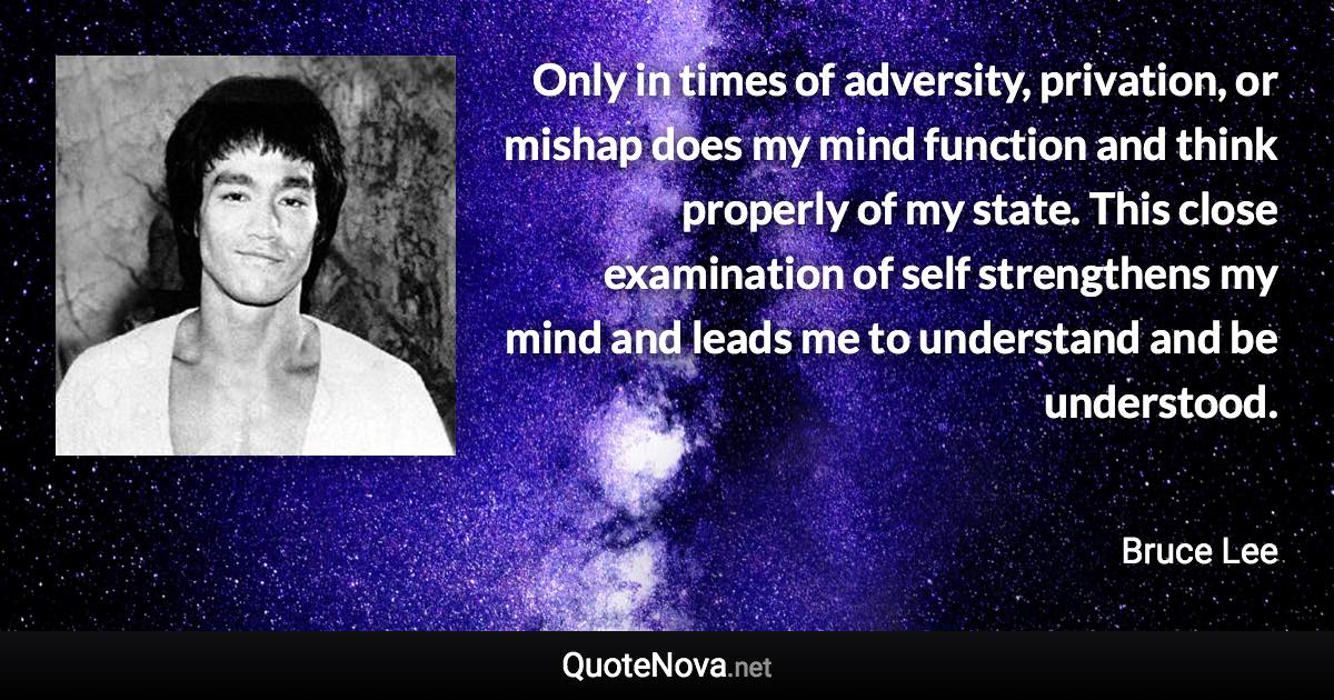 Only in times of adversity, privation, or mishap does my mind function and think properly of my state. This close examination of self strengthens my mind and leads me to understand and be understood. - Bruce Lee quote