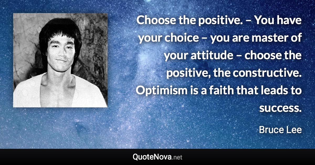 Choose the positive. – You have your choice – you are master of your attitude – choose the positive, the constructive. Optimism is a faith that leads to success. - Bruce Lee quote