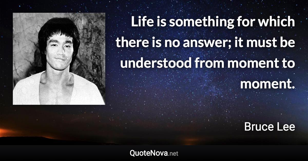 Life is something for which there is no answer; it must be understood from moment to moment. - Bruce Lee quote