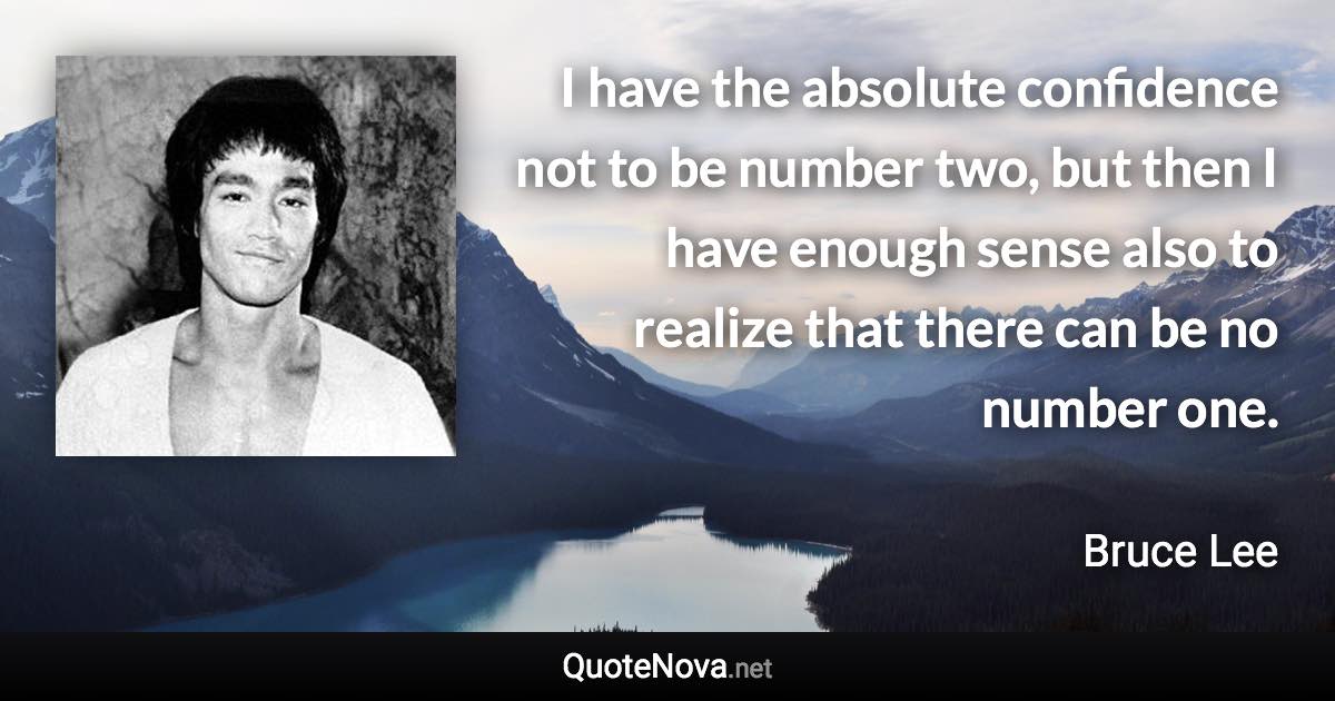 I have the absolute confidence not to be number two, but then I have enough sense also to realize that there can be no number one. - Bruce Lee quote