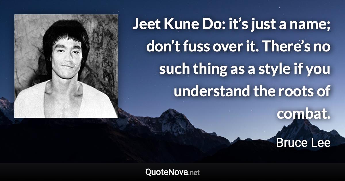 Jeet Kune Do: it’s just a name; don’t fuss over it. There’s no such thing as a style if you understand the roots of combat. - Bruce Lee quote