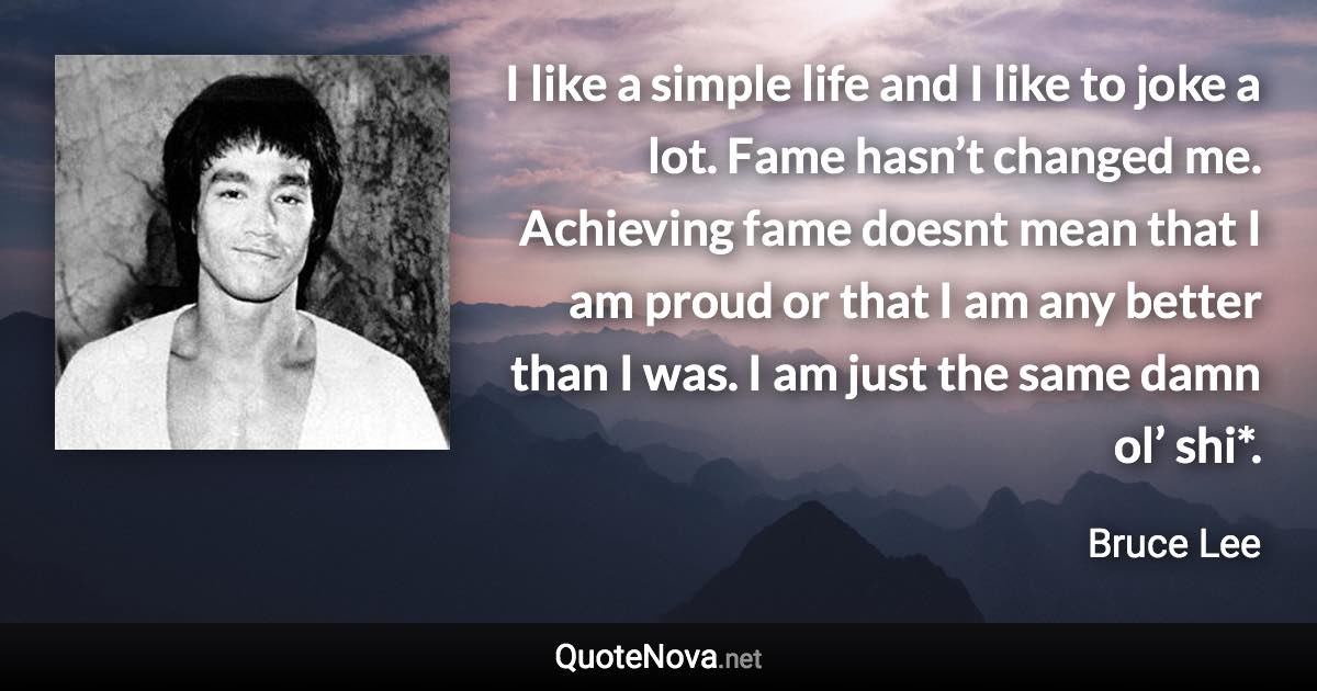 I like a simple life and I like to joke a lot. Fame hasn’t changed me. Achieving fame doesnt mean that I am proud or that I am any better than I was. I am just the same damn ol’ shi*. - Bruce Lee quote